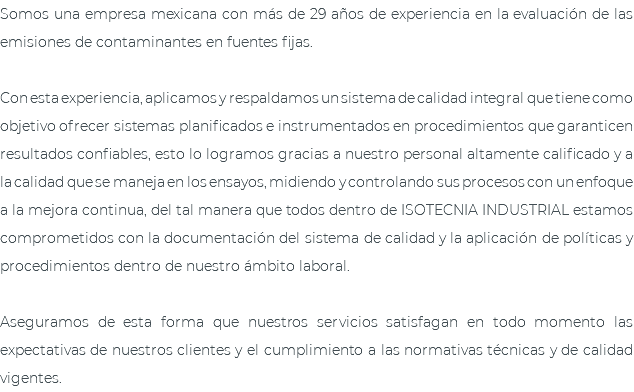 Somos una empresa mexicana con más de 29 años de experiencia en la evaluación de las emisiones de contaminantes en fuentes fijas. Con esta experiencia, aplicamos y respaldamos un sistema de calidad integral que tiene como objetivo ofrecer sistemas planificados e instrumentados en procedimientos que garanticen resultados confiables, esto lo logramos gracias a nuestro personal altamente calificado y a la calidad que se maneja en los ensayos, midiendo y controlando sus procesos con un enfoque a la mejora continua, del tal manera que todos dentro de ISOTECNIA INDUSTRIAL estamos comprometidos con la documentación del sistema de calidad y la aplicación de políticas y procedimientos dentro de nuestro ámbito laboral. Aseguramos de esta forma que nuestros servicios satisfagan en todo momento las expectativas de nuestros clientes y el cumplimiento a las normativas técnicas y de calidad vigentes.