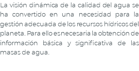 La visión dinámica de la calidad del agua se ha convertido en una necesidad para la gestión adecuada de los recursos hídricos del planeta. Para ello es necesaria la obtención de información básica y significativa de las masas de agua.