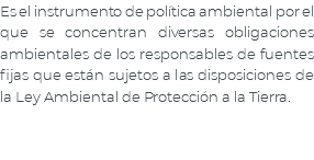Es el instrumento de política ambiental por el que se concentran diversas obligaciones ambientales de los responsables de fuentes fijas que están sujetos a las disposiciones de la Ley Ambiental de Protección a la Tierra.