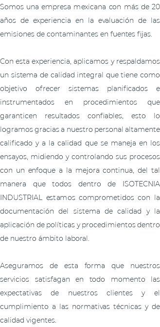 Somos una empresa mexicana con más de 20 años de experiencia en la evaluación de las emisiones de contaminantes en fuentes fijas. Con esta experiencia, aplicamos y respaldamos un sistema de calidad integral que tiene como objetivo ofrecer sistemas planificados e instrumentados en procedimientos que garanticen resultados confiables, esto lo logramos gracias a nuestro personal altamente calificado y a la calidad que se maneja en los ensayos, midiendo y controlando sus procesos con un enfoque a la mejora continua, del tal manera que todos dentro de ISOTECNIA INDUSTRIAL estamos comprometidos con la documentación del sistema de calidad y la aplicación de políticas y procedimientos dentro de nuestro ámbito laboral. Aseguramos de esta forma que nuestros servicios satisfagan en todo momento las expectativas de nuestros clientes y el cumplimiento a las normativas técnicas y de calidad vigentes.