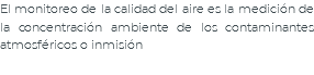 El monitoreo de la calidad del aire es la medición de la concentración ambiente de los contaminantes atmosféricos o inmisión