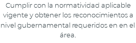 Cumplir con la normatividad aplicable vigente y obtener los reconocimientos a nivel gubernamental requeridos en en el área.